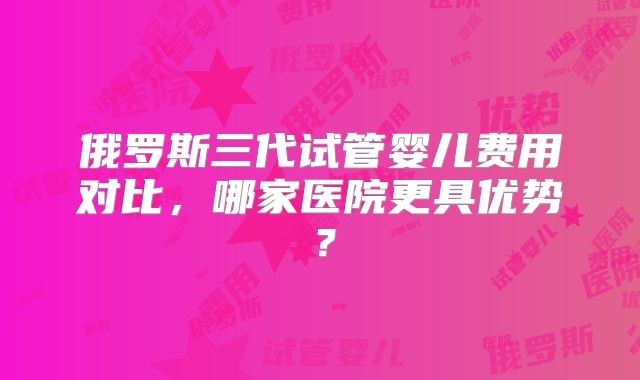 俄罗斯三代试管婴儿费用对比，哪家医院更具优势？