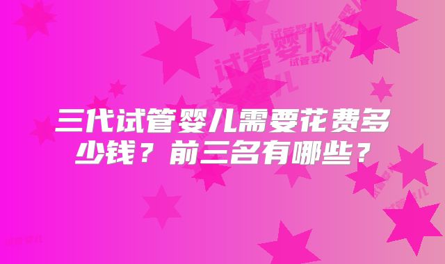 三代试管婴儿需要花费多少钱？前三名有哪些？