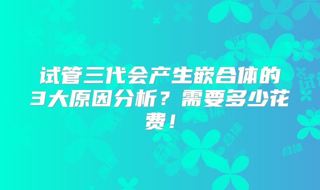 试管三代会产生嵌合体的3大原因分析？需要多少花费！