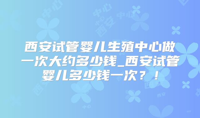 西安试管婴儿生殖中心做一次大约多少钱_西安试管婴儿多少钱一次?!