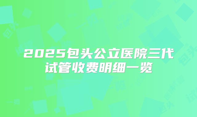 2025包头公立医院三代试管收费明细一览