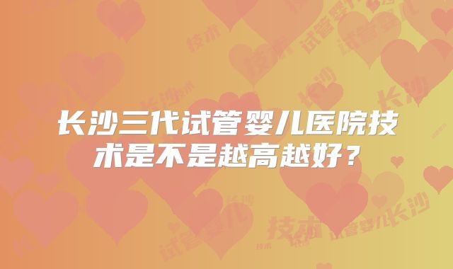 长沙三代试管婴儿医院技术是不是越高越好?