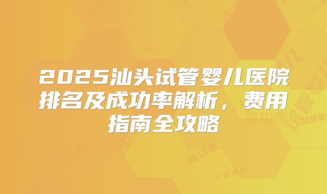 2025汕头试管婴儿医院排名及成功率解析，费用指南全攻略
