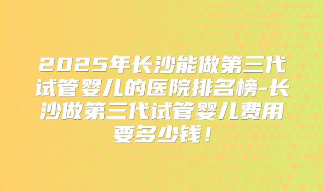 2025年长沙能做第三代试管婴儿的医院排名榜-长沙做第三代试管婴儿费用要多少钱！