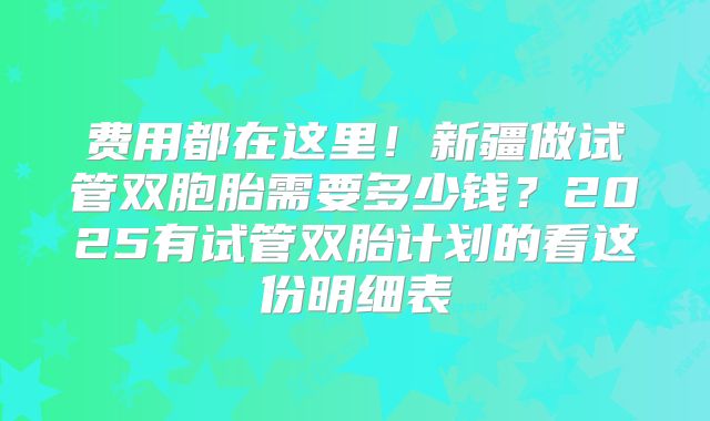 费用都在这里！新疆做试管双胞胎需要多少钱？2025有试管双胎计划的看这份明细表