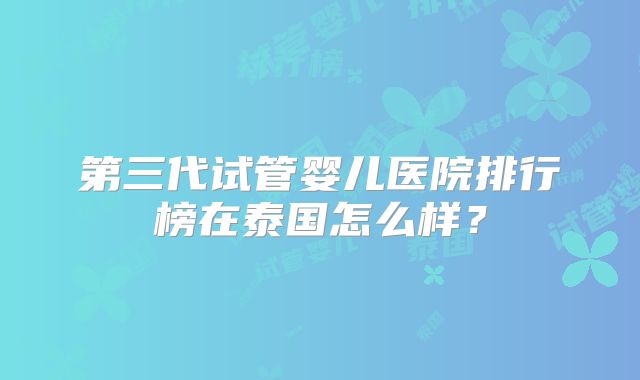 第三代试管婴儿医院排行榜在泰国怎么样?