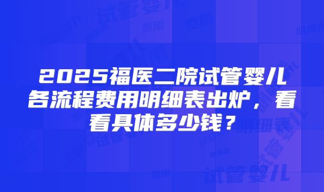 2025福医二院试管婴儿各流程费用明细表出炉，看看具体多少钱？
