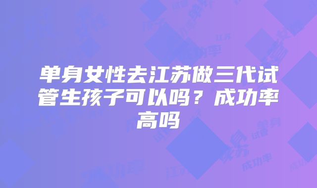 单身女性去江苏做三代试管生孩子可以吗？成功率高吗