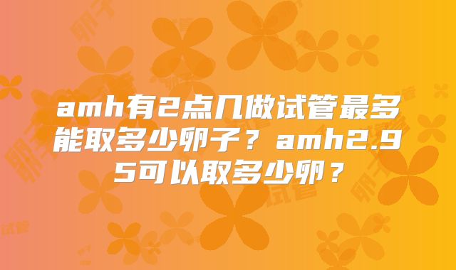 amh有2点几做试管最多能取多少卵子？amh2.95可以取多少卵？