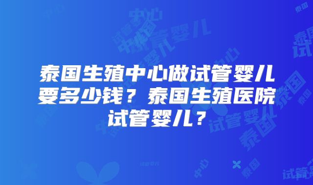 泰国生殖中心做试管婴儿要多少钱？泰国生殖医院试管婴儿？