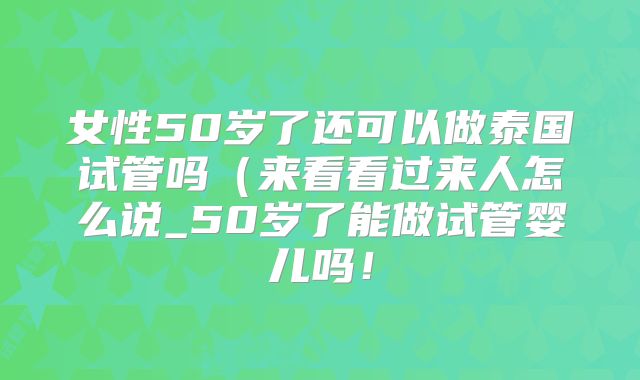 女性50岁了还可以做泰国试管吗(来看看过来人怎么说_50岁了能做试管婴儿吗!