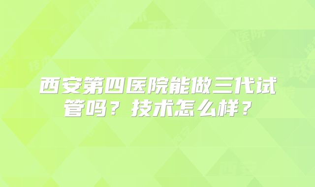 西安第四医院能做三代试管吗？技术怎么样？