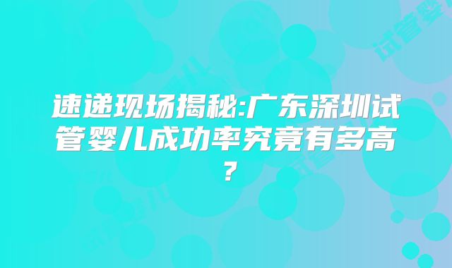 速递现场揭秘:广东深圳试管婴儿成功率究竟有多高?