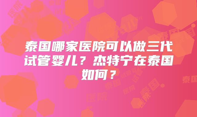 泰国哪家医院可以做三代试管婴儿？杰特宁在泰国如何？