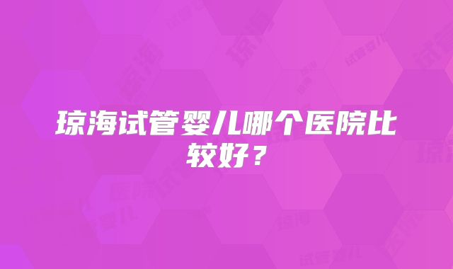 琼海试管婴儿哪个医院比较好？
