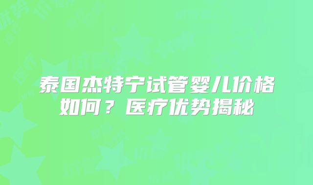 泰国杰特宁试管婴儿价格如何？医疗优势揭秘