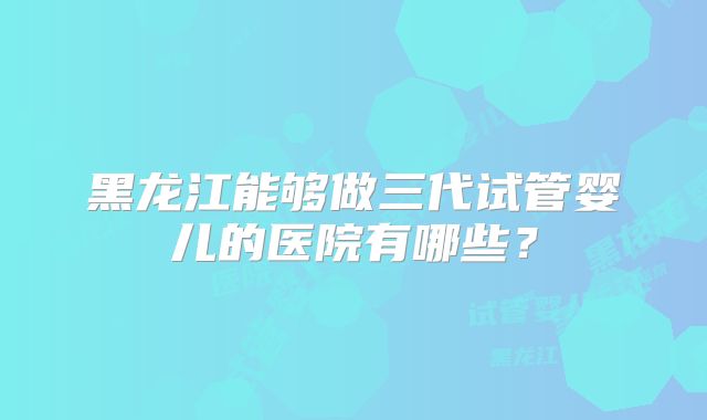 黑龙江能够做三代试管婴儿的医院有哪些?