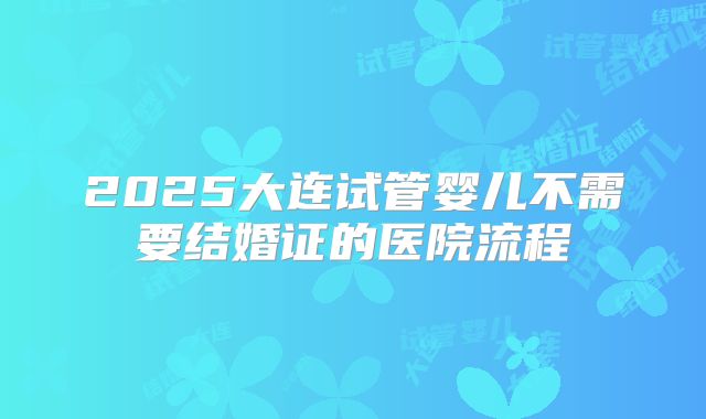 2025大连试管婴儿不需要结婚证的医院流程
