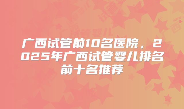 广西试管前10名医院，2025年广西试管婴儿排名前十名推荐