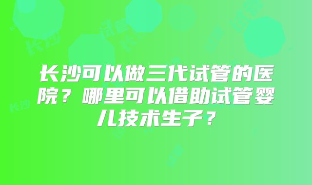 长沙可以做三代试管的医院？哪里可以借助试管婴儿技术生子？