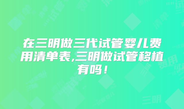 在三明做三代试管婴儿费用清单表,三明做试管移植有吗！