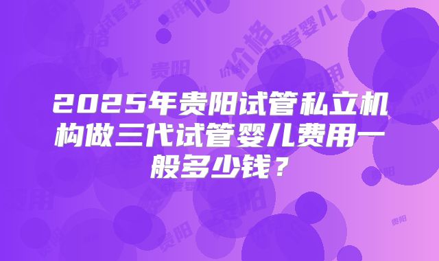 2025年贵阳试管私立机构做三代试管婴儿费用一般多少钱?