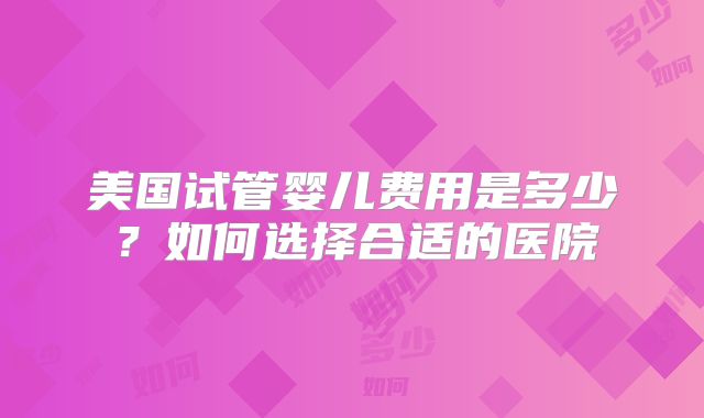 美国试管婴儿费用是多少?如何选择合适的医院