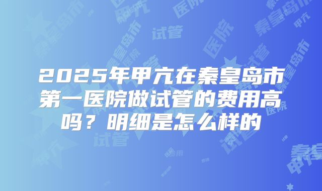 2025年甲亢在秦皇岛市第一医院做试管的费用高吗？明细是怎么样的