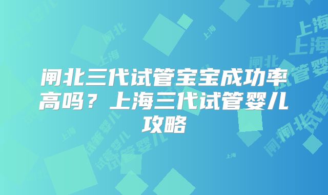 闸北三代试管宝宝成功率高吗?上海三代试管婴儿攻略