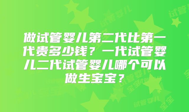 做试管婴儿第二代比第一代贵多少钱？一代试管婴儿二代试管婴儿哪个可以做生宝宝？