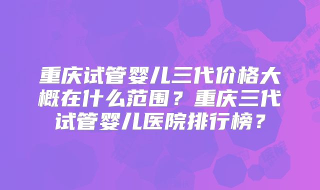 重庆试管婴儿三代价格大概在什么范围？重庆三代试管婴儿医院排行榜？