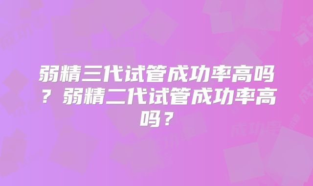 弱精三代试管成功率高吗？弱精二代试管成功率高吗？