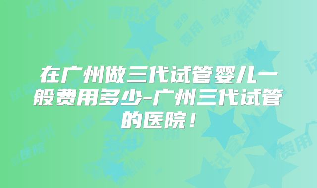在广州做三代试管婴儿一般费用多少-广州三代试管的医院!