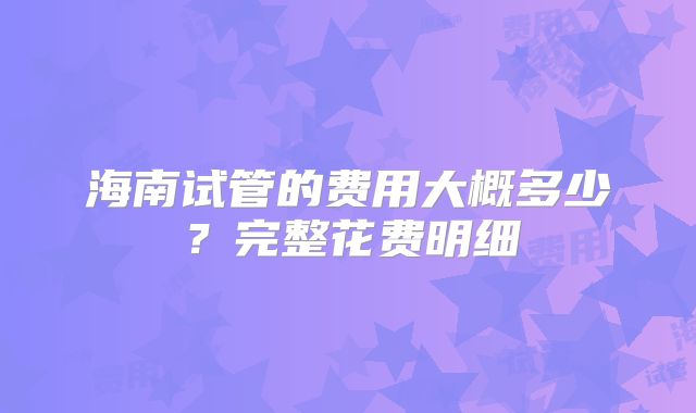 海南试管的费用大概多少?完整花费明细