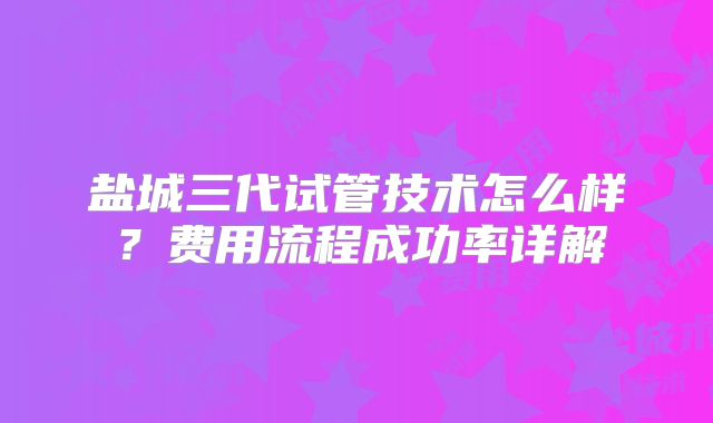 盐城三代试管技术怎么样？费用流程成功率详解