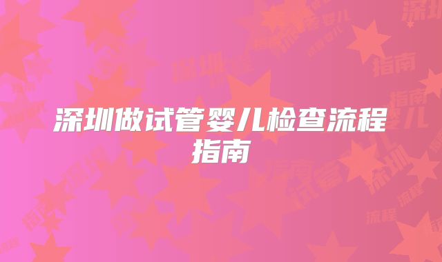 深圳做试管婴儿检查流程指南