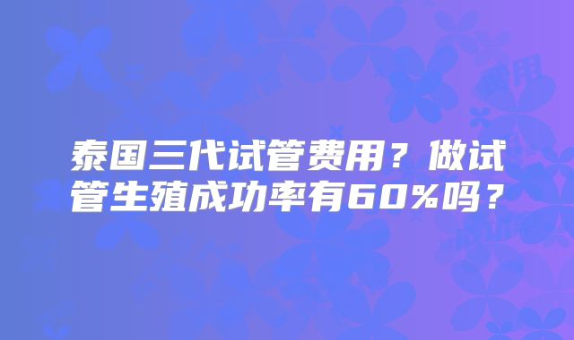 泰国三代试管费用？做试管生殖成功率有60%吗？