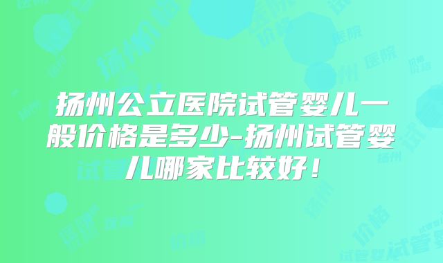 扬州公立医院试管婴儿一般价格是多少-扬州试管婴儿哪家比较好!