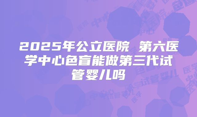 2025年公立医院 第六医学中心色盲能做第三代试管婴儿吗