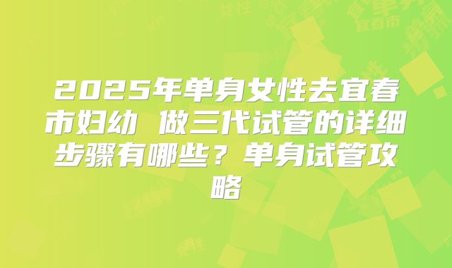 2025年单身女性去宜春市妇幼 做三代试管的详细步骤有哪些?单身试管攻略