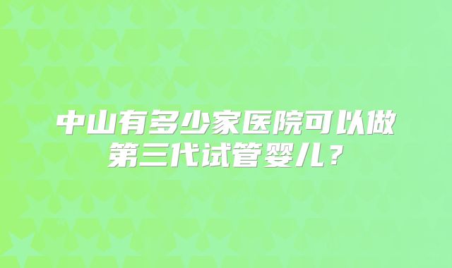 中山有多少家医院可以做第三代试管婴儿?