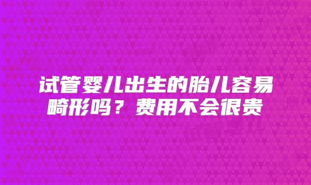 试管婴儿出生的胎儿容易畸形吗？费用不会很贵