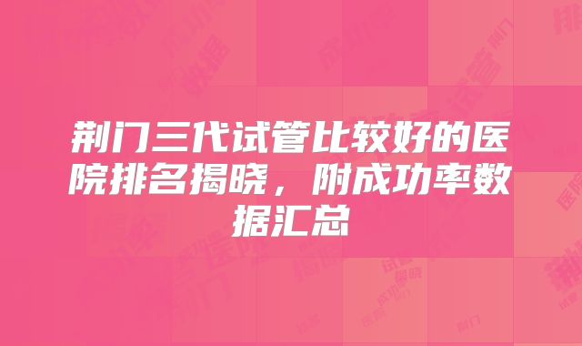 荆门三代试管比较好的医院排名揭晓，附成功率数据汇总