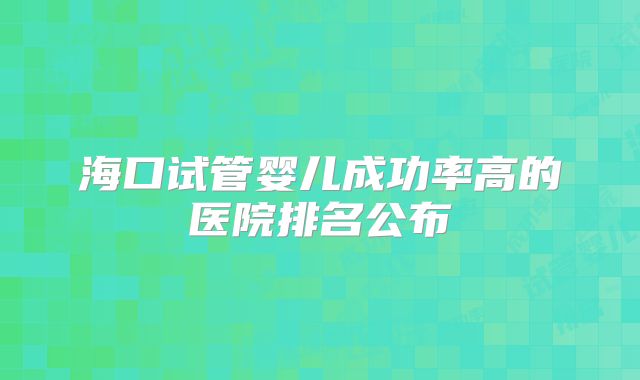 海口试管婴儿成功率高的医院排名公布