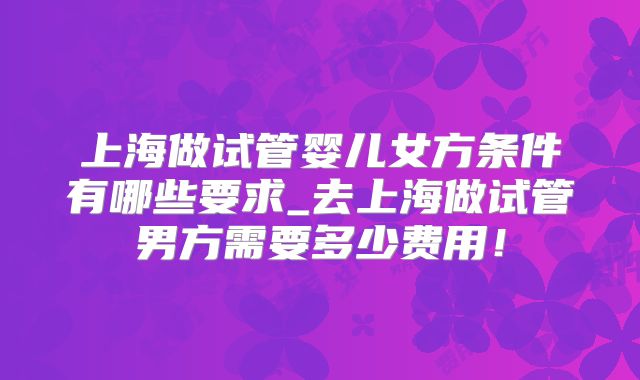 上海做试管婴儿女方条件有哪些要求_去上海做试管男方需要多少费用！