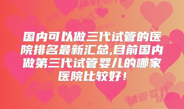 国内可以做三代试管的医院排名最新汇总,目前国内做第三代试管婴儿的哪家医院比较好!