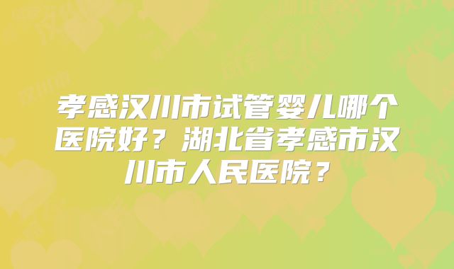 孝感汉川市试管婴儿哪个医院好？湖北省孝感市汉川市人民医院？