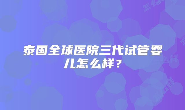 泰国全球医院三代试管婴儿怎么样？