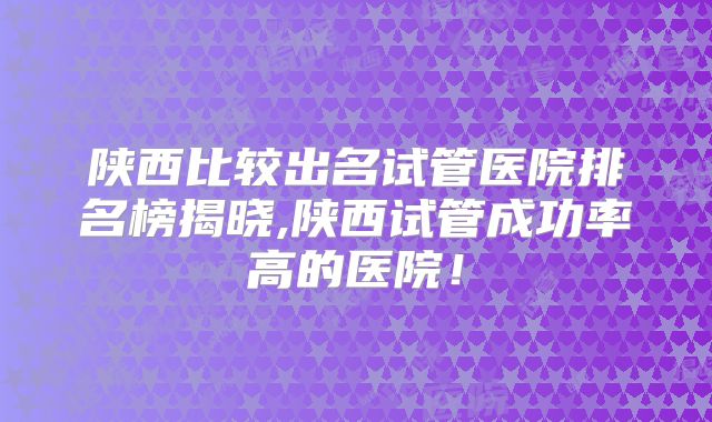 陕西比较出名试管医院排名榜揭晓,陕西试管成功率高的医院！