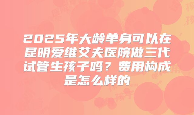 2025年大龄单身可以在昆明爱维艾夫医院做三代试管生孩子吗？费用构成是怎么样的